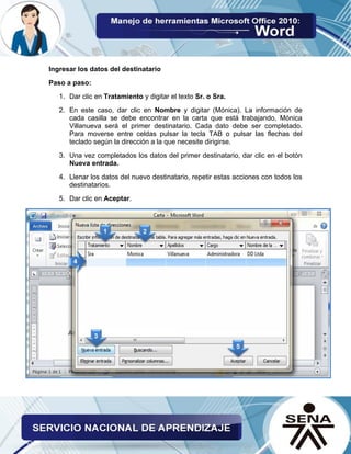 Ingresar los datos del destinatario 
Paso a paso: 
1. Dar clic en Tratamiento y digitar el texto Sr. o Sra. 
2. En este caso, dar clic en Nombre y digitar (Mónica). La información de cada casilla se debe encontrar en la carta que está trabajando, Mónica Villanueva será el primer destinatario. Cada dato debe ser completado. Para moverse entre celdas pulsar la tecla TAB o pulsar las flechas del teclado según la dirección a la que necesite dirigirse. 
3. Una vez completados los datos del primer destinatario, dar clic en el botón Nueva entrada. 
4. Llenar los datos del nuevo destinatario, repetir estas acciones con todos los destinatarios. 
5. Dar clic en Aceptar.  