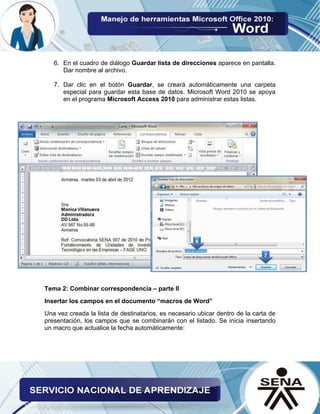 6. En el cuadro de diálogo Guardar lista de direcciones aparece en pantalla. Dar nombre al archivo. 
7. Dar clic en el botón Guardar, se creará automáticamente una carpeta especial para guardar esta base de datos. Microsoft Word 2010 se apoya en el programa Microsoft Access 2010 para administrar estas listas. 
Tema 2: Combinar correspondencia – parte II 
Insertar los campos en el documento “macros de Word” 
Una vez creada la lista de destinatarios, es necesario ubicar dentro de la carta de presentación, los campos que se combinarán con el listado. Se inicia insertando un macro que actualice la fecha automáticamente: 
 