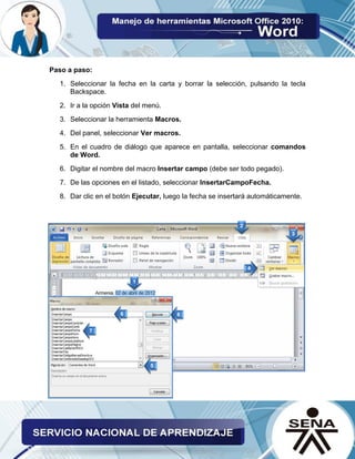 Paso a paso: 
1. Seleccionar la fecha en la carta y borrar la selección, pulsando la tecla Backspace. 
2. Ir a la opción Vista del menú. 
3. Seleccionar la herramienta Macros. 
4. Del panel, seleccionar Ver macros. 
5. En el cuadro de diálogo que aparece en pantalla, seleccionar comandos de Word. 
6. Digitar el nombre del macro Insertar campo (debe ser todo pegado). 
7. De las opciones en el listado, seleccionar InsertarCampoFecha. 
8. Dar clic en el botón Ejecutar, luego la fecha se insertará automáticamente. 
 