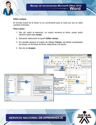 Editar campos 
El formato actual de la fecha no es conveniente para la carta por eso se debe cambiar el formato: 
Paso a paso: 
1. Dar clic sobre el elemento, un cuadro enmarca la fecha, pulsar botón derecho sobre este campo. 
2. Del panel, seleccionar la opción Editar campo. 
3. En pantalla aparece el cuadro de diálogo Campo, del listado propiedades de campo, en formatos de fecha, seleccionar una opción. 
4. Dar clic en Aceptar. 
 