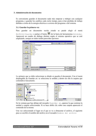 3. Administración de documentos


  Es conveniente guardar el documento nada más empezar a trabajar con cualquier
  programa, y guardar los cambios cada cierto tiempo, para evitar pérdidas de trabajo
  debidas a cortes de la energía eléctrica o a errores del programa o del sistema.

  3.1. Guardar la primera vez
  Para   guardar   un   documento   recién   creado   se   puede   elegir   el   menú
  Archivo|Guardar o pulsar el botón          de la barra de herramientas Estándar.
  Aparecerá un cuadro de diálogo distinto según el sistema operativo que se esté
  empleando, aunque en todos tendrá parecidas opciones:




  Lo primero que se debe seleccionar es dónde se guarda el documento. Con el menú
  desplegable de Guardar en: se selecciona la unidad y dentro de ella la carpeta que
  contendrá el documento.




  En la ventana que hay debajo del recuadro Guardar en, aparece lo que contiene la
  unidad o carpeta seleccionada. Si se hace doble clic sobre una carpeta aparecerá el
  contenido de la misma.
  Una vez seleccionado el lugar en el que se va a almacenar el archivo, el siguiente
  paso es escribir el nombre del archivo en el recuadro Nombre del archivo




14 • Microsoft Word XP                                Universidad de Navarra • CTI
 