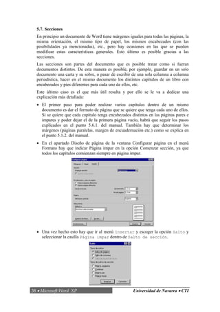 5.7. Secciones
  En principio un documento de Word tiene márgenes iguales para todas las páginas, la
  misma orientación, el mismo tipo de papel, los mismos encabezados (con las
  posibilidades ya mencionadas), etc., pero hay ocasiones en las que se pueden
  modificar estas características generales. Esto último es posible gracias a las
  secciones.
  Las secciones son partes del documento que es posible tratar como si fueran
  documentos distintos. De esta manera es posible, por ejemplo, guardar en un solo
  documento una carta y su sobre, o pasar de escribir de una sola columna a columna
  periodística, hacer en el mismo documento los distintos capítulos de un libro con
  encabezados y pies diferentes para cada uno de ellos, etc.
  Este último caso es el que más útil resulta y por ello se le va a dedicar una
  explicación más detallada:
  • El primer paso para poder realizar varios capítulos dentro de un mismo
    documento es dar el formato de página que se quiere que tenga cada uno de ellos.
    Si se quiere que cada capítulo tenga encabezados distintos en las páginas pares e
    impares y poder dejar el de la primera página vacío, habrá que seguir los pasos
    explicados en el punto 5.6.1. del manual. También hay que determinar los
    márgenes (páginas paralelas, margen de encuadernación etc.) como se explica en
    el punto 5.1.2. del manual.
  • En el apartado Diseño de página de la ventana Configurar página en el menú
    Formato hay que indicar Página impar en la opción Comenzar sección, ya que
    todos los capítulos comienzan siempre en página impar.




  • Una vez hecho esto hay que ir al menú Insertar y escoger la opción Salto y
    seleccionar la casilla Página impar dentro de Salto de sección.




38 • Microsoft Word XP                                Universidad de Navarra • CTI
 