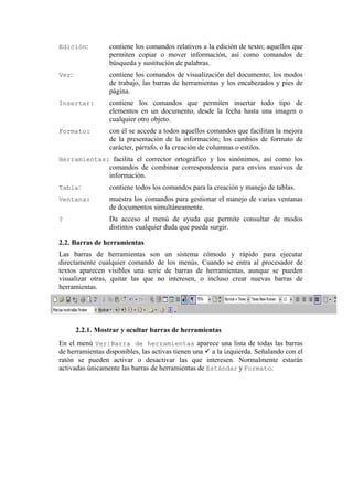 Edición:         contiene los comandos relativos a la edición de texto; aquellos que
                 permiten copiar o mover información, así como comandos de
                 búsqueda y sustitución de palabras.
Ver:             contiene los comandos de visualización del documento; los modos
                 de trabajo, las barras de herramientas y los encabezados y pies de
                 página.
Insertar:        contiene los comandos que permiten insertar todo tipo de
                 elementos en un documento, desde la fecha hasta una imagen o
                 cualquier otro objeto.
Formato:         con él se accede a todos aquellos comandos que facilitan la mejora
                 de la presentación de la información; los cambios de formato de
                 carácter, párrafo, o la creación de columnas o estilos.
Herramientas: facilita el corrector ortográfico y los sinónimos, así como los
                 comandos de combinar correspondencia para envíos masivos de
                 información.
Tabla:           contiene todos los comandos para la creación y manejo de tablas.
Ventana:         muestra los comandos para gestionar el manejo de varias ventanas
                 de documentos simultáneamente.
?                Da acceso al menú de ayuda que permite consultar de modos
                 distintos cualquier duda que pueda surgir.

2.2. Barras de herramientas
Las barras de herramientas son un sistema cómodo y rápido para ejecutar
directamente cualquier comando de los menús. Cuando se entra al procesador de
textos aparecen visibles una serie de barras de herramientas, aunque se pueden
visualizar otras, quitar las que no interesen, o incluso crear nuevas barras de
herramientas.




       2.2.1. Mostrar y ocultar barras de herramientas
En el menú Ver|Barra de herramientas aparece una lista de todas las barras
de herramientas disponibles, las activas tienen una a la izquierda. Señalando con el
ratón se pueden activar o desactivar las que interesen. Normalmente estarán
activadas únicamente las barras de herramientas de Estándar y Formato.
 