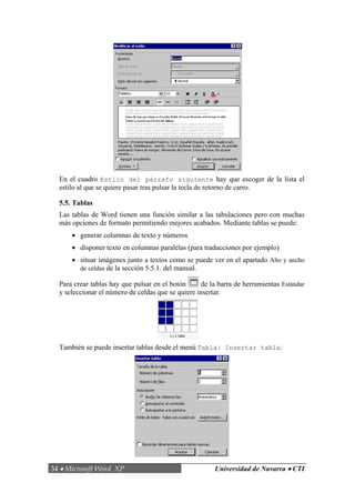 34 • Microsoft Word XP Universidad de Navarra • CTI
En el cuadro Estilo del párrafo siguiente hay que escoger de la lista el
estilo al que se quiere pasar tras pulsar la tecla de retorno de carro.
5.5. Tablas
Las tablas de Word tienen una función similar a las tabulaciones pero con muchas
más opciones de formato permitiendo mejores acabados. Mediante tablas se puede:
• generar columnas de texto y números
• disponer texto en columnas paralelas (para traducciones por ejemplo)
• situar imágenes junto a textos como se puede ver en el apartado Alto y ancho
de celdas de la sección 5.5.1. del manual.
Para crear tablas hay que pulsar en el botón de la barra de herramientas Estándar
y seleccionar el número de celdas que se quiere insertar.
También se puede insertar tablas desde el menú Tabla| Insertar tabla:
 