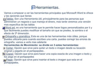 Vamos a empezar a ver las herramientas principales que Microsoft Word te ofrece
y las opciones que tienes
Tablas: Son una Herramienta útil, principalmente para las personas que
administran un negocio o que maneja el dinero, mas tarde veremos una versión
mas especifica de las tablas
Word art: es una herramienta que te permite hacer logos personalizados por ti y
que fácilmente puedes modificar el tamaño sin que se pixeles, la sombra o el
efecto de 3ª dimensión.
Ortografía y gramática: Esta es una de las herramientas más útiles, porque
puedes utilizarla para cuando escribes una carta, puedes corregir los errores de
ortografía, vamos a verlo mas adelante
Herramientas de Movimiento: se divide en 3 estas herramientas:
Cortar: Opción que sirve para quitar un texto o imagen desde su locación
original y pegarlo en el portapapeles .
Copiar: Opción que sirve para hacer una copia exacta de una imagen o texto y
los pega en el portapapeles
Pegar: Opción que sirve para insertar el texto o imagen que esta en el
portapapeles.
Herramientas.
 