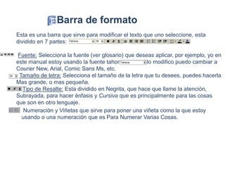 Esta es una barra que sirve para modificar el texto que uno seleccione, esta
dividido en 7 partes:
Fuente: Selecciona la fuente (ver glosario) que deseas aplicar, por ejemplo, yo en
este manual estoy usando la fuente tahoma, pero si lo modifico puedo cambiar a
Courier New, Arial, Comic Sans Ms, etc.
Tamaño de letra: Selecciona el tamaño de la letra que tu desees, puedes hacerla
Mas grande, o mas pequeña.
Tipo de Resalte: Esta dividido en Negrita, que hace que llame la atención,
Subrayada, para hacer énfasis y Cursiva que es principalmente para las cosas
que son en otro lenguaje.
Barra de formato
Numeración y Viñetas que sirve para poner una viñeta como la que estoy
usando o una numeración que es Para Numerar Varias Cosas.
 
