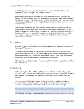 Silverlight / WPF Comparison Whitepaper.


        Since WPF applications are run on the client, they have access to the full .Net Framework
        programming stack, including the browser-hosted model.

        Silverlight applications, on the other hand, run within the plug-in model of the hosted web
        browser. The plug-in contains all the core code libraries that Silverlight needs to run. However,
        in an effort to minimize the download time for installing Silverlight, the entire .Net Framework is
        not loaded, instead, Microsoft created the Core CLR, a distinct subset of the .Net Framework
        runtime libraries.

        The differences between the two .Net Framework libraries constitute the major hurdles for
        developers when building applications to run in both architectures. Shared libraries are not
        capable of being shared between platforms since the core referenced assemblies are different.
        Library assemblies must be targeted for one platform only; and therefore cannot be shared.
        However, this whitepaper will discuss various alternate methods for sharing similar code
        between the two platforms.


DEPLOYMENT
        Obviously, there are significant differences in deploying a Silverlight application compared with
        deploying a WPF application.

        Silverlight applications are hosted within a web server and a web page. To minimize client
        download size, Silverlight uses an XAP archive. A XAP archive is a zip-compressed archive of the
        Silverlight application, plus a manifest file describing the content. Visual Studio automatically
        generates the XAP archive when using the Silverlight project template.

        WPF applications can be deployed as a standalone application, ClickOnce application, or a XAML
        Browser application.


BAML/XAML
        BAML is a binary form of the XAML in a WPF application. When compiled and deployed, the
        text-based XAML is reconstituted into binary form for quicker processing. Technically, the XAML
        is not compiled, just compacted into an efficient binary format, though one can argue the
        semantics.

        In order to retrieve the XAML of a page or control dynamically, it must be compiled as an
        Embedded Resource. This will store the actual XAML as an embedded resource within the
        assembly. It is then possible to retrieve the XAML in code via the resource manager.

        C#

        Stream s =
        this.GetType().Assembly.GetManifestResourceStream("MyProject.MyControl.xaml");




Programmatic Differences Between Silverlight and WPF – A Whitepaper                          Page 10 of 70
www.wintellect.com
 