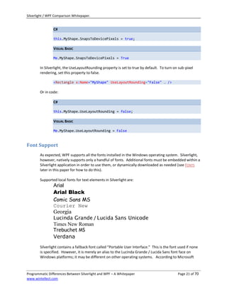 Silverlight / WPF Comparison Whitepaper.


                C#

                this.MyShape.SnapsToDevicePixels = true;

                VISUAL BASIC

                Me.MyShape.SnapsToDevicePixels = True

        In Silverlight, the UseLayoutRounding property is set to true by default. To turn on sub-pixel
        rendering, set this property to false.

                <Rectangle x:Name="MyShape" UseLayoutRounding="False" … />

        Or in code:

                C#

                this.MyShape.UseLayoutRounding = false;

                VISUAL BASIC

                Me.MyShape.UseLayoutRounding = False



Font Support
        As expected, WPF supports all the fonts installed in the Windows operating system. Silverlight,
        however, natively supports only a handful of fonts. Additional fonts must be embedded within a
        Silverlight application in order to use them, or dynamically downloaded as needed (see FONTS
        later in this paper for how to do this).

        Supported local fonts for text elements in Silverlight are:
                Arial
                Arial Black
                Comic Sans MS
                Courier New
                Georgia
                Lucinda Grande / Lucida Sans Unicode
                Times New Roman
                Trebuchet MS
                Verdana
        Silverlight contains a fallback font called “Portable User Interface.” This is the font used if none
        is specified. However, it is merely an alias to the Lucinda Grande / Lucida Sans font face on
        Windows platforms; it may be different on other operating systems. According to Microsoft



Programmatic Differences Between Silverlight and WPF – A Whitepaper                            Page 21 of 70
www.wintellect.com
 