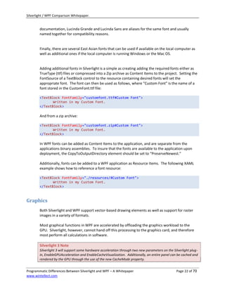 Silverlight / WPF Comparison Whitepaper.


        documentation, Lucinda Grande and Lucinda Sans are aliases for the same font and usually
        named together for compatibility reasons.


        Finally, there are several East Asian fonts that can be used if available on the local computer as
        well as additional ones if the local computer is running Windows or the Mac OS.


        Adding additional fonts in Silverlight is a simple as creating adding the required fonts either as
        TrueType (ttf) files or compressed into a Zip archive as Content Items to the project. Setting the
        FontSource of a TextBlock control to the resource containing desired fonts will set the
        appropriate font. The font can then be used as follows, where “Custom Font” is the name of a
        font stored in the CustomFont.ttf file:

        <TextBlock FontFamily="customfont.ttf#Custom Font">
               Written in my Custom Font.
        </TextBlock>

        And from a zip archive:

        <TextBlock FontFamily="customfont.zip#Custom Font">
               Written in my Custom Font.
        </TextBlock>

        In WPF fonts can be added as Content Items to the application, and are separate from the
        applications binary assemblies. To insure that the fonts are available to the application upon
        deployment, the CopyToOutputDirectory element should be set to “PreserveNewest.”

        Additionally, fonts can be added to a WPF application as Resource Items. The following XAML
        example shows how to reference a font resource:

        <TextBlock FontFamily="./resources/#Custom Font">
               Written in my Custom Font.
        </TextBlock>


Graphics
        Both Silverlight and WPF support vector-based drawing elements as well as support for raster
        images in a variety of formats.

        Most graphical functions in WPF are accelerated by offloading the graphics workload to the
        GPU. Silverlight, however, cannot hand off this processing to the graphics card, and therefore
        most perform all calculations in software.

        Silverlight 3 Note
        Silverlight 3 will support some hardware acceleration through two new parameters on the Silverlight plug-
        in, EnableGPUAcceleration and EnableCacheVisualization. Additionally, an entire panel can be cached and
        rendered by the GPU through the use of the new CacheMode property.


Programmatic Differences Between Silverlight and WPF – A Whitepaper                               Page 22 of 70
www.wintellect.com
 