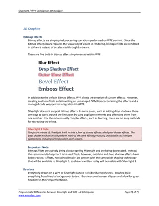 Silverlight / WPF Comparison Whitepaper.




    2D Graphics

    Bitmap Effects
       Bitmap effects are simple pixel processing operations performed on WPF content. Since the
       bitmap effect occurs replaces the Visual object’s built-in rendering, bitmap effects are rendered
       in software instead of accelerated through hardware.

        There are five built-in bitmap effects implemented within WPF.




        In addition to the default Bitmap Effects, WPF allows the creation of custom effects. However,
        creating custom effects entails writing an unmanaged COM library containing the effects and a
        managed-code wrapper for integration into WPF.

        Silverlight does not support bitmap effects. In some cases, such as adding drop shadows, there
        are ways to work around the limitation by using duplicate elements and offsetting them from
        one another. For the more visually complex effects, such as blurring, there are no easy methods
        for recreating the effect.

        Silverlight 3 Note
        The future release of Silverlight 3 will include a form of bitmap effects called pixel-shader effects. The
        pixel-shader mechanism will perform many of the same effects previously unavailable to Silverlight
        applications, including writing custom pixel-shaders.


        Important Note:
        BitmapEffects are actively being discouraged by Microsoft and are being deprecated. Instead,
        the recommended approach is to use Effects; however, only blur and drop shadow effects have
        been created. Effects, not coincidentally, are written with the same pixel-shading technology
        that will be available to Silverlight 3; so shaders written today will be usable with Silverlight 3.

    Brushes
       Everything drawn on a WPF or Silverlight surface is visible due to brushes. Brushes draw
       everything from lines to backgrounds to text. Brushes come in several types and allow for great
       flexibility in their implementation.



Programmatic Differences Between Silverlight and WPF – A Whitepaper                                     Page 23 of 70
www.wintellect.com
 