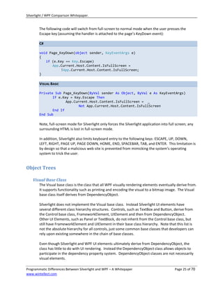 Silverlight / WPF Comparison Whitepaper.


        The following code will switch from full-screen to normal mode when the user presses the
        Escape key (assuming the handler is attached to the page’s KeyDown event):

        C#

        void Page_KeyDown(object sender, KeyEventArgs e)
        {
           if (e.Key == Key.Escape)
               App.Current.Host.Content.IsFullScreen =
                   !App.Current.Host.Content.IsFullScreen;
        }

        VISUAL BASIC

        Private Sub Page_KeyDown(ByVal sender As Object, ByVal e As KeyEventArgs)
               If e.Key = Key.Escape Then
                      App.Current.Host.Content.IsFullScreen = _
                             Not App.Current.Host.Content.IsFullScreen
               End If
        End Sub

        Note, full-screen mode for Silverlight only forces the Silverlight application into full screen; any
        surrounding HTML is lost in full-screen mode.

        In addition, Silverlight also limits keyboard entry to the following keys: ESCAPE, UP, DOWN,
        LEFT, RIGHT, PAGE UP, PAGE DOWN, HOME, END, SPACEBAR, TAB, and ENTER. This limitation is
        by design so that a malicious web site is prevented from mimicking the system’s operating
        system to trick the user.


Object Trees

    Visual Base Class
        The Visual base class is the class that all WPF visually rendering elements eventually derive from.
        It supports functionality such as printing and encoding the visual to a bitmap image. The Visual
        base class itself derives from DependencyObject.

        Silverlight does not implement the Visual base class. Instead Silverlight UI elements have
        several different class hierarchy structures. Controls, such as TextBox and Button, derive from
        the Control base class, FrameworkElement, UIElement and then from DependencyObject.
        Other UI Elements, such as Panel or TextBlock, do not inherit from the Control base class, but
        still have FrameworkElement and UIElement in their base class hierarchy. Note that this list is
        not the absolute hierarchy for all controls, just some common base classes that developers can
        rely upon existing somewhere in the chain of base classes.

        Even though Silverlight and WPF UI elements ultimately derive from DependencyObject, the
        class has little to do with UI rendering. Instead the DependencyObject class allows objects to
        participate in the dependency property system. DependencyObject classes are not necessarily
        visual elements.

Programmatic Differences Between Silverlight and WPF – A Whitepaper                             Page 25 of 70
www.wintellect.com
 