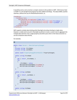 Silverlight / WPF Comparison Whitepaper.


        It would be remiss not to mention a simpler solution to this problem in WPF. With Service Pack
        1 of WPF 3.5, the StringFormat property has been added to bindings. The above XAML could be
        rewritten, without the use of a MultiValueConverter, as:

        <TextBlock>
           <TextBlock.Text>
               <MultiBinding StringFormat="{}{0} {1}">
                  <Binding Source="{StaticResource Person}" Path="FirstName" />
                  <Binding Source="{StaticResource Person}" Path="LastName" />
               </MultiBinding>
           </TextBlock.Text>
        </TextBlock>

        WPF supports multiple data-binding while Silverlight only allows binding to single value.
        However, a viable work-around in Silverlight would be to create a custom class to aggregate the
        multiple data elements into a single property and either parse them in the Value Converter or
        use the composite value directly.

        For example,

        C#

        public class Person : INotifyPropertyChanged
           {
           private string _firstName;
           private string _lastName;

             public event PropertyChangedEventHandler PropertyChanged;

             public string FirstName
             {
                get { return _firstName; }
                set
                {
                    _firstName = value;
                    NotifyPropertyChanged("FirstName");
                    NotifyPropertyChanged("FullName");
                }
             }

             public string LastName
             {
                get { return _lastName; }
                set
                {
                    _lastName = value;
                    NotifyPropertyChanged("LastName");
                    NotifyPropertyChanged("FullName");
                }
             }

             public string FullName
             {

Programmatic Differences Between Silverlight and WPF – A Whitepaper                       Page 33 of 70
www.wintellect.com
 