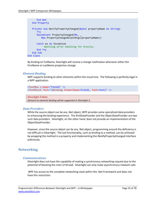 Silverlight / WPF Comparison Whitepaper.


               End Get
            End Property

            Private Sub NotifyPropertyChanged(ByVal propertyName As String)
               Try
               RaiseEvent PropertyChanged(Me, _
                   New PropertyChangedEventArgs(propertyName))

               Catch ex As Exception
                  ' Omitting error handling for brevity.
               End Try
           End Sub
        End Class

        By binding on FullName, Silverlight will receive a change notification whenever either the
        FirstName or LastName properties change.

    Element Binding
        WPF supports binding to other elements within the visual tree. The following is perfectly legal in
        a WPF application:

        <TextBox x:Name="Field1" />
        <TextBlock Text="{Binding ElementName=Field1, Path=Text}" />

        Silverlight 3 Note
        Element-to-element binding will be supported in Silverlight 3.


    Data Providers
        While the source object can be any .Net object, WPF provides some specialized data providers
        to enhancing the binding experience. The XmlDataProvider and the ObjectDataProvider are two
        such data providers. Silverlight, on the other hand, does not provide an implementation of the
        ObjectDataProvider.

        However, since the source object can be any .Net object, programming around the deficiency is
        not difficult in Silverlight. The lost functionality, such as binding to a method, can be achieved
        by wrapping the method in a property and implementing the INotifyPropertyChanged interface
        judiciously.


Networking

    Communications
        Silverlight does not have the capability of making a synchronous networking request due to the
        potential of blocking the main UI thread. Silverlight can only make asynchronous network calls.

        WPF has access to the complete networking stack within the .Net Framework and does not
        have this restriction.



Programmatic Differences Between Silverlight and WPF – A Whitepaper                          Page 35 of 70
www.wintellect.com
 