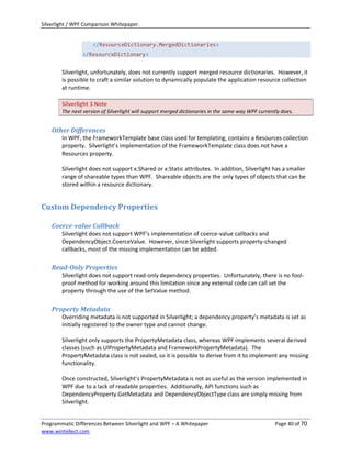 Silverlight / WPF Comparison Whitepaper.


                     </ResourceDictionary.MergedDictionaries>
                </ResourceDictionary>


        Silverlight, unfortunately, does not currently support merged resource dictionaries. However, it
        is possible to craft a similar solution to dynamically populate the application resource collection
        at runtime.

        Silverlight 3 Note
        The next version of Silverlight will support merged dictionaries in the same way WPF currently does.


    Other Differences
        In WPF, the FrameworkTemplate base class used for templating, contains a Resources collection
        property. Silverlight’s implementation of the FrameworkTemplate class does not have a
        Resources property.

        Silverlight does not support x:Shared or x:Static attributes. In addition, Silverlight has a smaller
        range of shareable types than WPF. Shareable objects are the only types of objects that can be
        stored within a resource dictionary.


Custom Dependency Properties

    Coerce-value Callback
        Silverlight does not support WPF’s implementation of coerce-value callbacks and
        DependencyObject.CoerceValue. However, since Silverlight supports property-changed
        callbacks, most of the missing implementation can be added.

    Read-Only Properties
        Silverlight does not support read-only dependency properties. Unfortunately, there is no fool-
        proof method for working around this limitation since any external code can call set the
        property through the use of the SetValue method.

    Property Metadata
        Overriding metadata is not supported in Silverlight; a dependency property’s metadata is set as
        initially registered to the owner type and cannot change.

        Silverlight only supports the PropertyMetadata class, whereas WPF implements several derived
        classes (such as UIPropertyMetadata and FrameworkPropertyMetadata). The
        PropertyMetadata class is not sealed, so it is possible to derive from it to implement any missing
        functionality.

        Once constructed, Silverlight’s PropertyMetadata is not as useful as the version implemented in
        WPF due to a lack of readable properties. Additionally, API functions such as
        DependencyProperty.GetMetadata and DependencyObjectType class are simply missing from
        Silverlight.


Programmatic Differences Between Silverlight and WPF – A Whitepaper                                 Page 40 of 70
www.wintellect.com
 