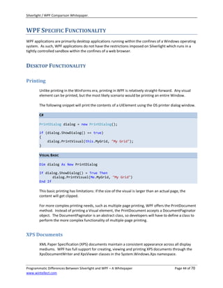Silverlight / WPF Comparison Whitepaper.



WPF SPECIFIC FUNCTIONALITY
WPF applications are primarily desktop applications running within the confines of a Windows operating
system. As such, WPF applications do not have the restrictions imposed on Silverlight which runs in a
tightly controlled sandbox within the confines of a web browser.


DESKTOP FUNCTIONALITY

Printing
        Unlike printing in the WinForms era, printing in WPF is relatively straight-forward. Any visual
        element can be printed, but the most likely scenario would be printing an entire Window.

        The following snippet will print the contents of a UIElement using the OS printer dialog window.

        C#

        PrintDialog dialog = new PrintDialog();

        if (dialog.ShowDialog() == true)
        {
            dialog.PrintVisual(this.MyGrid, "My Grid");
        }

        VISUAL BASIC

        Dim dialog As New PrintDialog

        If dialog.ShowDialog() = True Then
               dialog.PrintVisual(Me.MyGrid, "My Grid")
        End If

        This basic printing has limitations: if the size of the visual is larger than an actual page, the
        content will get clipped.

        For more complex printing needs, such as multiple page printing, WPF offers the PrintDocument
        method. Instead of printing a Visual element, the PrintDocument accepts a DocumentPaginator
        object. The DocumentPaginator is an abstract class, so developers will have to define a class to
        perform the more complex functionality of multiple-page printing.


XPS Documents
        XML Paper Specification (XPS) documents maintain a consistent appearance across all display
        mediums. WPF has full support for creating, viewing and printing XPS documents through the
        XpsDocumentWriter and XpsViewer classes in the System.Windows.Xps namespace.


Programmatic Differences Between Silverlight and WPF – A Whitepaper                              Page 44 of 70
www.wintellect.com
 