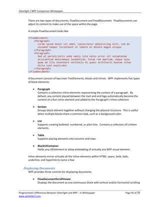 Silverlight / WPF Comparison Whitepaper.


        There are two types of documents, FlowDocument and FixedDocument. FlowDocuments can
        adjust its content to make use of the space within the page.

        A simple FlowDocument looks like:

        <FlowDocument>
            <Paragraph>
               Lorem ipsum dolor sit amet, consectetur adipisicing elit, sed do
               eiusmod tempor incididunt ut labore et dolore magna aliqua.
            </Paragraph>
            <Paragraph>
               Sed ut perspiciatis unde omnis iste natus error sit voluptatem
               accusantium doloremque laudantium, totam rem aperiam, eaque ipsa
               quae ab illo inventore veritatis et quasi architecto beatae vitae
               dicta sunt explicabo.
            </Paragraph>
        </FlowDocument>

        A Document consists of two main TextElements, blocks and inlines. WPF implements five types
        of block elements:

               Paragraph
                Contains a collection inline elements representing the content of a paragraph. By
                default, any content placed between the start and end tags automatically become the
                content of a Run inline element and added to the Paragraph’s Inline collection.

               Section
                Groups block element together without changing the physical structure. This is useful
                when multiple blocks share a common look, such as a background color.

               List
                Supports creating bulleted, numbered, or plain lists. Contains a collection of ListItem
                elements.

               Table
                Supports placing elements into columns and rows.

               BlockUIContainer
                Holds any UIElelement to allow embedding of virtually any WPF visual element.

        Inline elements mirror virtually all the inline elements within HTML: spans, bold, italic,
        underline, and hyperlink to name a few.

    Displaying Documents
        WPF provides three controls for displaying documents.

               FlowDocumentScrollViewer
                Displays the document as one continuous block with vertical and/or horizontal scrolling


Programmatic Differences Between Silverlight and WPF – A Whitepaper                            Page 45 of 70
www.wintellect.com
 