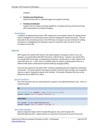 Silverlight / WPF Comparison Whitepaper.


                 available.

                FlowDocumentPageViewer
                 Shows the document in individual pages and supports zooming.

                FlowDocumentReader
                 Supports the full-range of viewing capabilities, including zooming, and text searching,
                 alternating between scrolling and paging.

    Annotations
        In addition to displaying documents, WPF implements an annotation system for adding textual
        notes or highlights to an existing document without changing the original document. The one
        downside to the annotating service is that WPF does not expose any user interface for adding
        annotations or highlighting; the developer needs to create their own UI and tie it to the
        annotation service APIs.


Speech
        WPF supports the speech APIs found in the System.Speech namespace, which in turn, are
        wrappers around the Microsoft SAPI framework, a Win32 library. However, the speech API is
        not actually WPF technology: no dependency properties, routed events, or other aspects that
        make WPF what it is. In fact, there is no XAML syntax for speech; instead speech relies on a
        different XML dialect called Speech Synthesis Markup Language (SSML).

        There are two aspects to the speech APIs: synthesis (speaking text) and recognition (listening to
        commands). The System.Speech namespace provides classes for both concepts, but recognition
        requires a speech recognition engine to be installed. Fortunately, Windows Vista has one by
        default (as well as Office XP or later).

    Speech Synthesis
        The most important class for converting text to speech is the SpeechSynthesizer class. Here is a
        simple example:

        C#

        SpeechSynthesizer speaker = new SpeechSynthesizer();
        speaker.Speak("Text to speech from WPF.");

        VISUAL BASIC

        Dim speaker As New SpeechSynthesizer
        speaker.Speak("Text to speech from WPF.")


    Speech Recognition
        Speech recognition begins with the SpeechRecognizer class, which exposes the
        SpeechRecognized event. Spoken words are converted to text and set as part of the event

Programmatic Differences Between Silverlight and WPF – A Whitepaper                          Page 46 of 70
www.wintellect.com
 