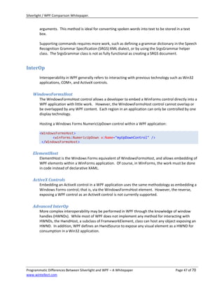 Silverlight / WPF Comparison Whitepaper.


        arguments. This method is ideal for converting spoken words into text to be stored in a text
        box.

        Supporting commands requires more work, such as defining a grammar dictionary in the Speech
        Recognition Grammar Specification (SRGS) XML dialect, or by using the SrgsGrammar helper
        class. The SrgsGrammar class is not as fully functional as creating a SRGS document.


InterOp
        Interoperability in WPF generally refers to interacting with previous technology such as Win32
        applications, COM+, and ActiveX controls.

    WindowsFormsHost
        The WindowsFormsHost control allows a developer to embed a WinForms control directly into a
        WPF application with little work. However, the WindowsFormsHost control cannot overlap or
        be overlapped by any WPF content. Each region in an application can only be controlled by one
        display technology.

        Hosting a Windows Forms NumericUpDown control within a WPF application:

        <WindowsFormsHost>
               <winforms:NumericUpDown x:Name="myUpDownControl" />
         </WindowsFormsHost>


    ElementHost
        ElementHost is the Windows Forms equivalent of WindowsFormsHost, and allows embedding of
        WPF elements within a WinForms application. Of course, in WinForms, the work must be done
        in code instead of declarative XAML.

    ActiveX Controls
        Embedding an ActiveX control in a WPF application uses the same methodology as embedding a
        Windows Forms control; that is, via the WindowsFormsHost element. However, the reverse,
        exposing a WPF control as an ActiveX control is not currently supported.

    Advanced InterOp
        More complex interoperability may be performed in WPF through the knowledge of window
        handles (HWNDs). While most of WPF does not implement any method for interacting with
        HWNDs, the HwndHost, a subclass of FrameworkElement, class can host any object exposing an
        HWND. In addition, WPF defines an HwndSource to expose any visual element as a HWND for
        consumption in a Win32 application.




Programmatic Differences Between Silverlight and WPF – A Whitepaper                        Page 47 of 70
www.wintellect.com
 