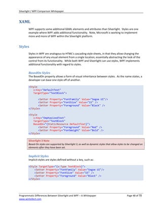 Silverlight / WPF Comparison Whitepaper.



XAML
        WPF supports some additional XAML elements and attributes than Silverlight. Styles are one
        example where WPF adds additional functionality. Note, Microsoft is working to implement
        more and more of WPF within the Silverlight platform.


Styles
        Styles in WPF are analogous to HTML’s cascading style sheets, in that they allow changing the
        appearance of any visual element from a single location; essentially abstracting the look of the
        control from its functionality. While both WPF and Silverlight can use styles, WPF implements
        additional functionality with regard to styles.

        BasedOn Styles
        The BasedOn property allows a form of visual inheritance between styles. As the name states, a
        developer can base one style off of another.

        <Style
           x:Key="DefaultText"
           TargetType="TextBlock">

               <Setter Property="FontFamily" Value="Segoe UI"/>
               <Setter Property="FontSize" Value="11" />
               <Setter Property="Foreground" Value="Black" />
        </Style>

        <Style
           x:Key="EmphasizedText"
           TargetType="TextBlock"
           BasedOn="{StaticResource DefaultText}">
               <Setter Property="Foreground" Value="Red" />
               <Setter Property="FontWeight" Value="Bold" />
        </Style>

        Silverlight 3 Note
        Based-On styles are supported by Silverlight 3, as well as dynamic styles that allow styles to be changed on
        elements after they have been set.


        Implicit Styles
        Implicit styles are styles defined without a key, such as:

        <Style TargetType="{x:Type TextBlock}">
            <Setter Property="FontFamily" Value="Segoe UI"/>
            <Setter Property="FontSize" Value="15" />
            <Setter Property="Foreground" Value="Black" />
        </Style>




Programmatic Differences Between Silverlight and WPF – A Whitepaper                                  Page 48 of 70
www.wintellect.com
 
