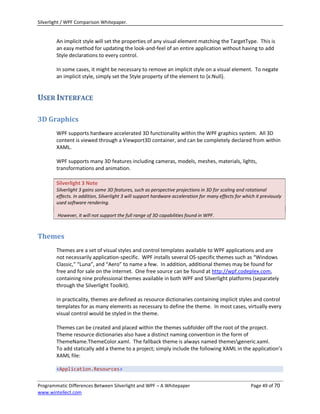 Silverlight / WPF Comparison Whitepaper.


        An implicit style will set the properties of any visual element matching the TargetType. This is
        an easy method for updating the look-and-feel of an entire application without having to add
        Style declarations to every control.

        In some cases, it might be necessary to remove an implicit style on a visual element. To negate
        an implicit style, simply set the Style property of the element to {x:Null}.


USER INTERFACE

3D Graphics
        WPF supports hardware accelerated 3D functionality within the WPF graphics system. All 3D
        content is viewed through a Viewport3D container, and can be completely declared from within
        XAML.

        WPF supports many 3D features including cameras, models, meshes, materials, lights,
        transformations and animation.

        Silverlight 3 Note
        Silverlight 3 gains some 3D features, such as perspective projections in 3D for scaling and rotational
        effects. In addition, Silverlight 3 will support hardware acceleration for many effects for which it previously
        used software rendering.

        However, it will not support the full range of 3D capabilities found in WPF.



Themes
        Themes are a set of visual styles and control templates available to WPF applications and are
        not necessarily application-specific. WPF installs several OS-specific themes such as “Windows
        Classic,” “Luna”, and “Aero” to name a few. In addition, additional themes may be found for
        free and for sale on the internet. One free source can be found at http://wpf.codeplex.com,
        containing nine professional themes available in both WPF and Silverlight platforms (separately
        through the Silverlight Toolkit).

        In practicality, themes are defined as resource dictionaries containing implicit styles and control
        templates for as many elements as necessary to define the theme. In most cases, virtually every
        visual control would be styled in the theme.

        Themes can be created and placed within the themes subfolder off the root of the project.
        Theme resource dictionaries also have a distinct naming convention in the form of
        ThemeName.ThemeColor.xaml. The fallback theme is always named themesgeneric.xaml.
        To add statically add a theme to a project; simply include the following XAML in the application’s
        XAML file:

        <Application.Resources>


Programmatic Differences Between Silverlight and WPF – A Whitepaper                                    Page 49 of 70
www.wintellect.com
 