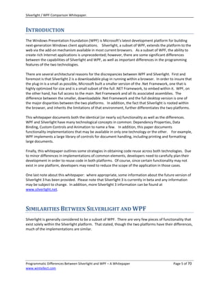 Silverlight / WPF Comparison Whitepaper.



INTRODUCTION
The Windows Presentation Foundation (WPF) is Microsoft’s latest development platform for building
next-generation Windows client applications. Silverlight, a subset of WPF, extends the platform to the
web via the add-on mechanism available in most current browsers. As a subset of WPF, the ability to
create rich Internet applications is unprecedented; however, there are some significant differences
between the capabilities of Silverlight and WPF, as well as important differences in the programming
features of the two technologies.

There are several architectural reasons for the discrepancies between WPF and Silverlight. First and
foremost is that Silverlight 2 is a downloadable plug-in running within a browser. In order to insure that
the plug-in is a small as possible, Microsoft built a smaller version of the .Net Framework, one that is
highly optimized for size and is a small subset of the full .NET Framework, to embed within it. WPF, on
the other hand, has full access to the main .Net Framework and all its associated assemblies. The
difference between the smaller, downloadable .Net Framework and the full desktop version is one of
the major disparities between the two platforms. In addition, the fact that Silverlight is rooted within
the browser, and inherits the limitations of that environment, further differentiates the two platforms.

This whitepaper documents both the identical (or nearly so) functionality as well as the differences.
WPF and Silverlight have many technological concepts in common: Dependency Properties, Data
Binding, Custom Controls and Animation to name a few. In addition, this paper documents
functionality implementations that may be available in only one technology or the other. For example,
WPF implements a large library of controls for document handling, including printing and formatting
large documents.

Finally, this whitepaper outlines some strategies in obtaining code reuse across both technologies. Due
to minor differences in implementations of common elements, developers need to carefully plan their
development in order to reuse code in both platforms. Of course, since certain functionality may not
exist in one platform, developers may need to reduce the scope of the application in those cases.

One last note about this whitepaper: where appropriate, some information about the future version of
Silverlight 3 has been provided. Please note that Silverlight 3 is currently in beta and any information
may be subject to change. In addition, more Silverlight 3 information can be found at
www.silverlight.net.




SIMILARITIES BETWEEN SILVERLIGHT AND WPF
Silverlight is generally considered to be a subset of WPF. There are very few pieces of functionality that
exist solely within the Silverlight platform. That stated, though the two platforms have their differences,
much of the implementations are similar.




Programmatic Differences Between Silverlight and WPF – A Whitepaper                           Page 5 of 70
www.wintellect.com
 