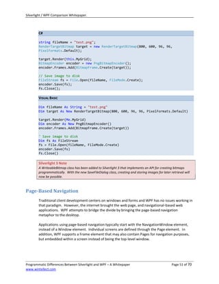 Silverlight / WPF Comparison Whitepaper.




        C#

        string fileName = "test.png";
        RenderTargetBitmap target = new RenderTargetBitmap(800, 600, 96, 96,
        PixelFormats.Default);

        target.Render(this.MyGrid);
        BitmapEncoder encoder = new PngBitmapEncoder();
        encoder.Frames.Add(BitmapFrame.Create(target));

        // Save image to disk
        FileStream fs = File.Open(fileName, FileMode.Create);
        encoder.Save(fs);
        fs.Close();

        VISUAL BASIC

        Dim fileName As String = "test.png"
        Dim target As New RenderTargetBitmap(800, 600, 96, 96, PixelFormats.Default)

        target.Render(Me.MyGrid)
        Dim encoder As New PngBitmapEncoder()
        encoder.Frames.Add(BitmapFrame.Create(target))

        ' Save image to disk
        Dim fs As FileStream
        fs = File.Open(fileName, FileMode.Create)
        encoder.Save(fs)
        fs.Close()

        Silverlight 3 Note
        A WriteableBitmap class has been added to Silverlight 3 that implements an API for creating bitmaps
        programmatically. With the new SaveFileDialog class, creating and storing images for later retrieval will
        now be possible.



Page-Based Navigation
        Traditional client development centers on windows and forms and WPF has no issues working in
        that paradigm. However, the internet brought the web page, and navigational-based web
        applications. WPF attempts to bridge the divide by bringing the page-based navigation
        metaphor to the desktop.

        Applications using page-based navigation typically start with the NavigationWindow element,
        instead of a Window element. Individual screens are defined through the Page element. In
        addition, WPF supports a Frame element that may also contain Pages for navigation purposes,
        but embedded within a screen instead of being the top-level window.




Programmatic Differences Between Silverlight and WPF – A Whitepaper                                 Page 51 of 70
www.wintellect.com
 