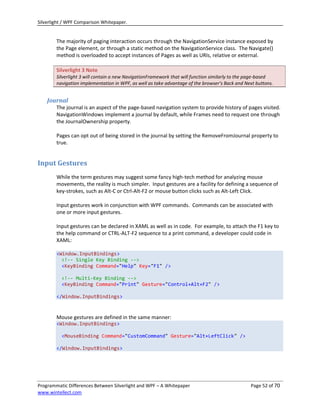 Silverlight / WPF Comparison Whitepaper.


        The majority of paging interaction occurs through the NavigationService instance exposed by
        the Page element, or through a static method on the NavigationService class. The Navigate()
        method is overloaded to accept instances of Pages as well as URIs, relative or external.

        Silverlight 3 Note
        Silverlight 3 will contain a new NavigationFramework that will function similarly to the page-based
        navigation implementation in WPF, as well as take advantage of the browser’s Back and Next buttons.


    Journal
        The journal is an aspect of the page-based navigation system to provide history of pages visited.
        NavigationWindows implement a journal by default, while Frames need to request one through
        the JournalOwnership property.

        Pages can opt out of being stored in the journal by setting the RemoveFromJournal property to
        true.


Input Gestures
        While the term gestures may suggest some fancy high-tech method for analyzing mouse
        movements, the reality is much simpler. Input gestures are a facility for defining a sequence of
        key-strokes, such as Alt-C or Ctrl-Alt-F2 or mouse button clicks such as Alt-Left Click.

        Input gestures work in conjunction with WPF commands. Commands can be associated with
        one or more input gestures.

        Input gestures can be declared in XAML as well as in code. For example, to attach the F1 key to
        the help command or CTRL-ALT-F2 sequence to a print command, a developer could code in
        XAML:

        <Window.InputBindings>
          <!-- Single Key Binding -->
          <KeyBinding Command="Help" Key="F1" />

          <!-- Multi-Key Binding -->
          <KeyBinding Command="Print" Gesture="Control+Alt+F2" />

        </Window.InputBindings>



        Mouse gestures are defined in the same manner:
        <Window.InputBindings>

          <MouseBinding Command="CustomCommand" Gesture="Alt+LeftClick" />

        </Window.InputBindings>




Programmatic Differences Between Silverlight and WPF – A Whitepaper                             Page 52 of 70
www.wintellect.com
 