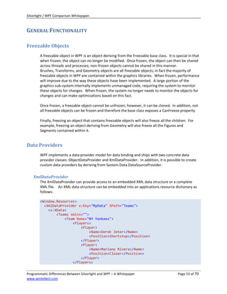 Silverlight / WPF Comparison Whitepaper.



GENERAL FUNCTIONALITY

Freezable Objects
        A freezable object in WPF is an object deriving from the Freezable base class. It is special in that
        when frozen, the object can no longer be modified. Once frozen, the object can then be shared
        across threads and processes; non-frozen objects cannot be shared in this manner.
        Brushes, Transforms, and Geometry objects are all freezable objects; in fact the majority of
        freezable objects in WPF are contained within the graphics libraries. When frozen, performance
        will improve due to the way these objects have been implemented. A large portion of the
        graphics sub-system internally implements unmanaged code, requiring the system to monitor
        these objects for changes. When frozen, the system no longer needs to monitor the objects for
        changes and can make optimizations based on this fact.

        Once frozen, a freezable object cannot be unfrozen; however, it can be cloned. In addition, not
        all freezable objects can be frozen and therefore the base class exposes a CanFreeze property.

        Finally, freezing an object that contains freezable objects will also freeze all the children. For
        example, freezing an object deriving from Geometry will also freeze all the Figures and
        Segments contained within it.


Data Providers
        WPF implements a data provider model for data binding and ships with two concrete data
        provider classes: ObjectDataProvider and XmlDataProvider. In addition, it is possible to create
        custom data providers by deriving from System.Data.DataSourceProvider.

    XmlDataProvider
        The XmlDataProvider can provide access to an embedded XML data structure or a complete
        XML file. An XML data structure can be embedded into an applications resource dictionary as
        follows:

        <Window.Resources>
          <XmlDataProvider x:Key="MyData" XPath="Teams">
            <x:XData>
                <Teams xmlns="">
                    <Team Name="NY Yankees">
                        <Players>
                            <Player>
                                <Name>Derek Jeter</Name>
                                <Position>Shortstop</Position>
                            </Player>
                            <Player>
                                <Name>Mariano Rivera</Name>
                                <Position>Closer</Position>
                            </Player>
                        </Players>


Programmatic Differences Between Silverlight and WPF – A Whitepaper                             Page 53 of 70
www.wintellect.com
 
