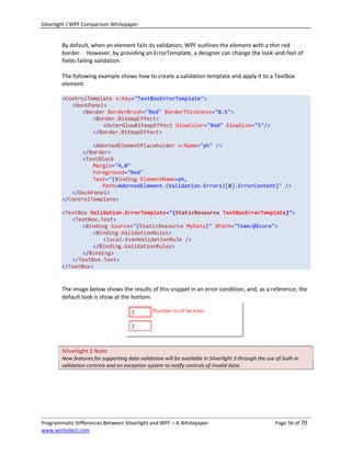 Silverlight / WPF Comparison Whitepaper.


        By default, when an element fails its validation, WPF outlines the element with a thin red
        border. However, by providing an ErrorTemplate, a designer can change the look-and-feel of
        fields failing validation.

        The following example shows how to create a validation template and apply it to a TextBox
        element.

        <ControlTemplate x:Key="TextBoxErrorTemplate">
           <DockPanel>
               <Border BorderBrush="Red" BorderThickness="0.5">
                  <Border.BitmapEffect>
                      <OuterGlowBitmapEffect GlowColor="Red" GlowSize="5"/>
                  </Border.BitmapEffect>

                  <AdornedElementPlaceholder x:Name="ph" />
               </Border>
               <TextBlock
                  Margin="4,0"
                  Foreground="Red"
                  Text="{Binding ElementName=ph,
                     Path=AdornedElement.(Validation.Errors)[0].ErrorContent}" />
           </DockPanel>
        </ControlTemplate>

        <TextBox Validation.ErrorTemplate="{StaticResource TextBoxErrorTemplate}">
           <TextBox.Text>
               <Binding Source="{StaticResource MyData}" XPath="Team/@Score">
                  <Binding.ValidationRules>
                      <local:EvenValidationRule />
                  </Binding.ValidationRules>
               </Binding>
           </TextBox.Text>
        </TextBox>


        The image below shows the results of this snippet in an error condition, and, as a reference, the
        default look is show at the bottom.




        Silverlight 3 Note
        New features for supporting data validation will be available in Silverlight 3 through the use of built-in
        validation controls and an exception system to notify controls of invalid data.




Programmatic Differences Between Silverlight and WPF – A Whitepaper                                    Page 56 of 70
www.wintellect.com
 