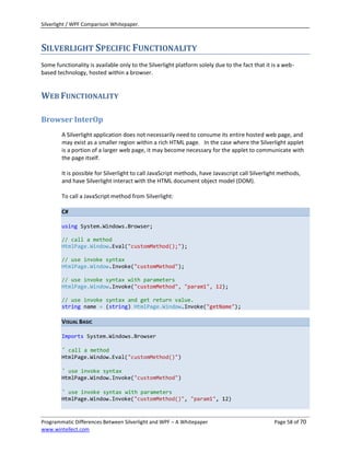 Silverlight / WPF Comparison Whitepaper.



SILVERLIGHT SPECIFIC FUNCTIONALITY
Some functionality is available only to the Silverlight platform solely due to the fact that it is a web-
based technology, hosted within a browser.


WEB FUNCTIONALITY

Browser InterOp
        A Silverlight application does not necessarily need to consume its entire hosted web page, and
        may exist as a smaller region within a rich HTML page. In the case where the Silverlight applet
        is a portion of a larger web page, it may become necessary for the applet to communicate with
        the page itself.

        It is possible for Silverlight to call JavaScript methods, have Javascript call Silverlight methods,
        and have Silverlight interact with the HTML document object model (DOM).

        To call a JavaScript method from Silverlight:

        C#

        using System.Windows.Browser;

        // call a method
        HtmlPage.Window.Eval("customMethod();");

        // use invoke syntax
        HtmlPage.Window.Invoke("customMethod");

        // use invoke syntax with parameters
        HtmlPage.Window.Invoke("customMethod", "param1", 12);

        // use invoke syntax and get return value.
        string name = (string) HtmlPage.Window.Invoke("getName");

        VISUAL BASIC

        Imports System.Windows.Browser

        ' call a method
        HtmlPage.Window.Eval("customMethod()")

        ' use invoke syntax
        HtmlPage.Window.Invoke("customMethod")

        ' use invoke syntax with parameters
        HtmlPage.Window.Invoke("customMethod()", "param1", 12)



Programmatic Differences Between Silverlight and WPF – A Whitepaper                              Page 58 of 70
www.wintellect.com
 