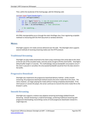 Silverlight / WPF Comparison Whitepaper.


        Then, within the JavaScript of the hosting page, add the following code:

        <script type="text/JavaScript">
           function onPluginLoaded()
           {
               var sl = $get("Xaml1"); // Use ID associated with plugin.
               var sm = sl.content.SilverlightMethods;
               var name = sm.GetUserName(); // Case sensitive.

               // Do something...
           }
        </script>

        All HTML interoperability occurs through the static HtmlPage class; from registering scriptable
        methods to interacting with the Html document or window elements.


MEDIA
        Silverlight supports rich media services delivered over the web. The Silverlight client supports
        several methods of receiving streaming media over the HTTP protocol.


Traditional Streaming
        Silverlight can play media streamed to the client using a technique that sends data to the client
        at the bit rate of the encoded media, and only sends enough to fill the client buffer. Silverlight’s
        default buffer length is 5 seconds. This methodology reduces bandwidth consumption since if
        the client is paused or cancelled, the only wasted bandwidth would be from the data stored in
        the buffer.


Progressive Download
        Silverlight also implements the progressive download delivery method. Unlike smooth-
        streaming, the progressive download method streams the entire media file to the client. The
        client, however, can begin playing the media without it being completely downloaded. If the
        client pauses or cancels the player, the server continues to transmit the entire media file to the
        browser’s cache.


Smooth Streaming
        Silverlight also supports a relative new adaptive streaming technology dubbed Smooth
        Streaming. Smooth Streaming is a hybrid technology, combining traditional streaming with
        progressive downloading; transmitting a series of small progressive downloads instead of a
        single large one.




Programmatic Differences Between Silverlight and WPF – A Whitepaper                           Page 60 of 70
www.wintellect.com
 