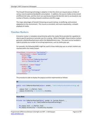 Silverlight / WPF Comparison Whitepaper.


        The Smooth Streaming technology is adaptive in that the client can request pieces of data of
        various sizes to optimize bandwidth consumption. In addition, the source media can be stored
        at different bit rates, and the client can seamlessly choose the best bit rate to use based on any
        number of factors, including network conditions and CPU usage.

        The major advantages of Smooth Streaming are quick startup, no buffering, and constant
        adaptation to the environment. This insures a consistent, and more importantly, a smooth
        playback of media.


Timeline Markers
        A timeline marker is metadata stored directly within the media file to provide the capability to
        skip to specific positions or provide cues for scripting. Within Silverlight, these timeline markers
        generate a MarkerReached event within the MediaElement class. The event can be handled in
        code to provide any number of enriching experiences, such as media pop-ups.

        For example, the following XAML might be used to show media pop-ups as certain markers are
        reached within the media stream.

        <StackPanel Orientation="Horizontal">
            <MediaElement x:Name="movieClip"
               Width="640"
               Height="480"
               MarkerReached="OnMarkerReached"
               Source="movieClip.wmv" />

            <TextBlock x:Name="popup"
               Width="200"
               Height="100"
               Visibility="Collapsed"
               Text="" />
        </StackPanel>

        The procedural code to display the popup could be implemented as follows:

        C#

        public void OnMarkerReached(object sender, TimelineMarkerRoutedEventArgs e)
        {
            popup.Text = e.Marker.Text;
            popup.Visibility = Visibility.Visible;
        }

        VISUAL BASIC

        Private Sub OnMarkerReached(ByVal sender As System.Object, _
                     ByVal e As TimelineMarkerRoutedEventArgs)

             Me.popup.Text = e.Marker.Text
             Me.popup.Visibility = Visibility.Visible

Programmatic Differences Between Silverlight and WPF – A Whitepaper                           Page 61 of 70
www.wintellect.com
 