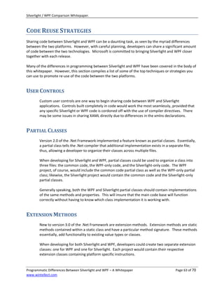 Silverlight / WPF Comparison Whitepaper.



CODE REUSE STRATEGIES
Sharing code between Silverlight and WPF can be a daunting task, as seen by the myriad differences
between the two platforms. However, with careful planning, developers can share a significant amount
of code between the two technologies. Microsoft is committed to bringing Silverlight and WPF closer
together with each release.

Many of the differences in programming between Silverlight and WPF have been covered in the body of
this whitepaper. However, this section compiles a list of some of the top techniques or strategies you
can use to promote re-use of the code between the two platforms.


USER CONTROLS
        Custom user controls are one way to begin sharing code between WPF and Silverlight
        applications. Controls built completely in code would work the most seamlessly, provided that
        any specific Silverlight or WPF code is cordoned off with the use of compiler directives. There
        may be some issues in sharing XAML directly due to differences in the xmlns declarations.


PARTIAL CLASSES
        Version 2.0 of the .Net Framework implemented a feature known as partial classes. Essentially,
        a partial class tells the .Net compiler that additional implementation exists in a separate file;
        thus, allowing a developer to organize their classes across multiple files.

        When developing for Silverlight and WPF, partial classes could be used to organize a class into
        three files: the common code, the WPF-only code, and the Silverlight-only code. The WPF
        project, of course, would include the common code partial class as well as the WPF-only partial
        class; likewise, the Silverlight project would contain the common code and the Silverlight-only
        partial classes.

        Generally speaking, both the WPF and Silverlight partial classes should contain implementations
        of the same methods and properties. This will insure that the main code base will function
        correctly without having to know which class implementation it is working with.


EXTENSION METHODS
        New to version 3.0 of the .Net Framework are extension methods. Extension methods are static
        methods contained within a static class and have a particular method signature. These methods
        essentially, add functionality to existing value types or classes.

        When developing for both Silverlight and WPF, developers could create two separate extension
        classes: one for WPF and one for Silverlight. Each project would contain their respective
        extension classes containing platform specific instructions.


Programmatic Differences Between Silverlight and WPF – A Whitepaper                         Page 63 of 70
www.wintellect.com
 