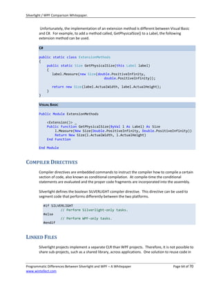 Silverlight / WPF Comparison Whitepaper.


        Unfortunately, the implementation of an extension method is different between Visual Basic
        and C#. For example, to add a method called, GetPhysicalSize() to a Label, the following
        extension method can be used.

        C#

        public static class ExtensionMethods
        {
            public static Size GetPhysicalSize(this Label label)
            {
               label.Measure(new Size(double.PositiveInfinity,
                                         double.PositiveInfinity));

                  return new Size(label.ActualWidth, label.ActualHeight);
              }
        }

        VISUAL BASIC

        Public Module ExtensionMethods

              <Extension()> _
              Public Function GetPhysicalSize(ByVal l As Label) As Size
                  l.Measure(New Size(Double.PositiveInfinity, Double.PositiveInfinity))
                  Return New Size(l.ActualWidth, l.ActualHeight)
              End Function

        End Module



COMPILER DIRECTIVES
        Compiler directives are embedded commands to instruct the compiler how to compile a certain
        section of code, also known as conditional compilation. At compile-time the conditional
        statements are evaluated and the proper code fragments are incorporated into the assembly.

        Silverlight defines the boolean SILVERLIGHT compiler directive. This directive can be used to
        segment code that performs differently between the two platforms.

             #if SILVERLIGHT
                      // Perform Silverlight-only tasks.
             #else
                      // Perform WPF-only tasks.
             #endif



LINKED FILES
        Silverlight projects implement a separate CLR than WPF projects. Therefore, it is not possible to
        share sub-projects, such as a shared library, across applications. One solution to reuse code in


Programmatic Differences Between Silverlight and WPF – A Whitepaper                         Page 64 of 70
www.wintellect.com
 