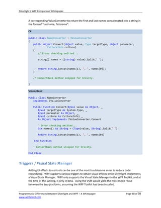 Silverlight / WPF Comparison Whitepaper.


        A corresponding ValueConverter to return the first and last names concatenated into a string in
        the form of “lastname, firstname”:

        C#

        public class NameConverter : IValueConverter
        {
           public object Convert(object value, Type targetType, object parameter,
                      CultureInfo culture)
           {
               // Error checking omitted...

                 string[] names = ((string) value).Split(' ');


                 return string.Concat(names[1], ", ", names[0]);
             }

             // ConvertBack method snipped for brevity.

        }

        VISUAL BASIC

        Public Class NameConverter
           Implements IValueConverter

             Public Function Convert(ByVal value As Object, _
                ByVal targetType As System.Type, _
                ByVal parameter As Object, _
                ByVal culture As CultureInfo) _
                As Object Implements IValueConverter.Convert

                 ' Error checking omitted...
                 Dim names() As String = CType(value, String).Split(" ")

                 Return String.Concat(names(1), ", ", names(0))

             End Function

             ' ConvertBack method snipped for brevity.

        End Class



Triggers / Visual State Manager
        Adding UI effects to controls can be one of the most troublesome areas to reduce code
        redundancy. WPF supports various triggers to obtain visual effects while Silverlight implements
        a Visual State Manager. WPF only supports the Visual State Manager in the WPF Toolkit, and at
        the time of this writing, is only in beta. Using the VSM would yield the most mode reuse
        between the two platforms, assuming the WPF Toolkit has been installed.


Programmatic Differences Between Silverlight and WPF – A Whitepaper                       Page 68 of 70
www.wintellect.com
 