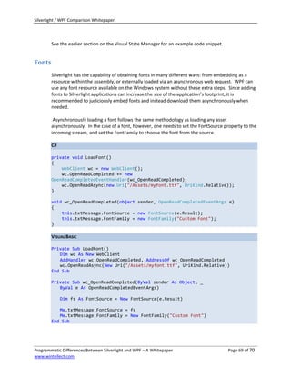 Silverlight / WPF Comparison Whitepaper.




        See the earlier section on the Visual State Manager for an example code snippet.


Fonts
        Silverlight has the capability of obtaining fonts in many different ways: from embedding as a
        resource within the assembly, or externally loaded via an asynchronous web request. WPF can
        use any font resource available on the Windows system without these extra steps. Since adding
        fonts to Silverlight applications can increase the size of the application’s footprint, it is
        recommended to judiciously embed fonts and instead download them asynchronously when
        needed.

         Asynchronously loading a font follows the same methodology as loading any asset
        asynchronously. In the case of a font, however, one needs to set the FontSource property to the
        incoming stream, and set the FontFamily to choose the font from the source.

        C#

        private void LoadFont()
        {
            WebClient wc = new WebClient();
            wc.OpenReadCompleted += new
        OpenReadCompletedEventHandler(wc_OpenReadCompleted);
            wc.OpenReadAsync(new Uri("/Assets/myfont.ttf", UriKind.Relative));
        }

        void wc_OpenReadCompleted(object sender, OpenReadCompletedEventArgs e)
        {
            this.txtMessage.FontSource = new FontSource(e.Result);
            this.txtMessage.FontFamily = new FontFamily("Custom Font");
        }

        VISUAL BASIC

        Private Sub LoadFont()
           Dim wc As New WebClient
           AddHandler wc.OpenReadCompleted, AddressOf wc_OpenReadCompleted
           wc.OpenReadAsync(New Uri("/Assets/myfont.ttf", UriKind.Relative))
        End Sub

        Private Sub wc_OpenReadCompleted(ByVal sender As Object, _
           ByVal e As OpenReadCompletedEventArgs)

             Dim fs As FontSource = New FontSource(e.Result)

           Me.txtMessage.FontSource = fs
           Me.txtMessage.FontFamily = New FontFamily("Custom Font")
        End Sub




Programmatic Differences Between Silverlight and WPF – A Whitepaper                        Page 69 of 70
www.wintellect.com
 