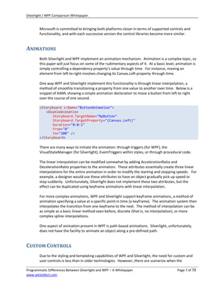Silverlight / WPF Comparison Whitepaper.


        Microsoft is committed to bringing both platforms closer in terms of supported controls and
        functionality, and with each successive version the control libraries become more similar.


ANIMATIONS
        Both Silverlight and WPF implement an animation mechanism. Animation is a complex topic, so
        this paper will just focus on some of the rudimentary aspects of it. At a basic level, animation is
        simply controlling a dependency property’s value through time. For instance, moving an
        element from left to right involves changing its Canvas.Left property through time.

        One way WPF and Silverlight implement this functionality is through linear interpolation, a
        method of smoothly transitioning a property from one value to another over time. Below is a
        snippet of XAML showing a simple animation declaration to move a button from left to right
        over the course of one second.

        <Storyboard x:Name="ButtonAnimation">
           <DoubleAnimation
               Storyboard.TargetName="MyButton"
               Storyboard.TargetProperty="(Canvas.Left)"
               Duration="0:0:1"
               From="0"
               To="200" />
        </Storyboard>

        There are many ways to initiate the animation: through triggers (for WPF), the
        VisualStateManager (for Silverlight), EventTriggers within styles, or through procedural code.

        The linear interpolation can be modified somewhat by adding AccelerationRatio and
        DecelerationRatio properties to the animation. These attributes essentially create three linear
        interpolations for the entire animation in order to modify the starting and stopping speeds. For
        example, a designer would use these attributes to have an object gradually pick up speed or
        stop suddenly. Unfortunately, Silverlight does not implement these two attributes, but the
        effect can be duplicated using keyframe animations with linear interpolation.

        For more complex animations, WPF and Silverlight support keyframe animations, a method of
        animation specifying a value at a specific point in time (a keyframe). The animation system then
        interpolates the transition from one keyframe to the next. The method of interpolation can be
        as simple as a basic linear method seen before, discrete (that is, no interpolation), or more
        complex spline interpolations.

        One aspect of animation present in WPF is path-based animations. Silverlight, unfortunately,
        does not have the facility to animate an object along a pre-defined path.


CUSTOM CONTROLS
        Due to the styling and templating capabilities of WPF and Silverlight, the need for custom and
        user controls is less than in older technologies. However, there are scenarios when the

Programmatic Differences Between Silverlight and WPF – A Whitepaper                            Page 7 of 70
www.wintellect.com
 