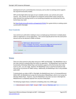 Silverlight / WPF Comparison Whitepaper.


        development of such a control becomes necessary; such as when no existing control supports
        the required functionality needed.

        WPF and Silverlight define two types of user creatable controls: user controls and custom
        controls. User controls can be thought of as composite controls while custom controls are
        either derived from existing controls or are something completely new and derived from the
        Control base class itself.

        See http://msdn.microsoft.com/en-us/magazine/cc721611 for a great article on creating custom
        controls within Silverlight.


User Controls

        User controls are useful when needing to reuse a complex group of elements in multiple places
        within an application or across applications. User controls typically derive from the UserControl
        element and can be declared in XAML as follows:

        <UserControl
               x:Class="MyProject.MyUserControl"
               xmlns="http://schemas.microsoft.com/winfx/2006/xaml/presentation"
               xmlns:x=http://schemas.microsoft.com/winfx/2006/xaml
        >

          <!-- Content -->

        </UserControl>



VIDEO
        There are a few controls to play video resources in WPF and Silverlight. The MediaPlayer class is
        the major element in playing video from within an application. The MediaPlayer class wraps the
        functionality of Windows Media Player and therefore supports all the file formats that it does
        (such as .wmv, .avi, and .mpg). However, the MediaPlayer class is used from procedural code
        only and has no provision for XAML markup. Additionally, the MediaPlayer class is only available
        within WPF.

        To declaratively use video in WPF or Silverlight, the MediaElement class is a FrameworkElement.
        Within WPF, the MediaElement wraps the functionality of MediaPlayer, which in turn wraps the
        Windows Media Player. However, since the MediaPlayer class does not exist in Silverlight the
        MediaElement is completely separate from any local media player.

        The following snippet shows a method for embedding video into a XAML page:

             <MediaElement Width="640" Height="480" Source="MyVideo.wmv" />




Programmatic Differences Between Silverlight and WPF – A Whitepaper                          Page 8 of 70
www.wintellect.com
 