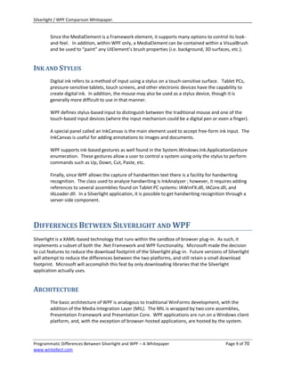Silverlight / WPF Comparison Whitepaper.


        Since the MediaElement is a Framework element, it supports many options to control its look-
        and-feel. In addition, within WPF only, a MediaElement can be contained within a VisualBrush
        and be used to “paint” any UIElement’s brush properties (i.e. background, 3D surfaces, etc.).


INK AND STYLUS
        Digital ink refers to a method of input using a stylus on a touch-sensitive surface. Tablet PCs,
        pressure-sensitive tablets, touch screens, and other electronic devices have the capability to
        create digital ink. In addition, the mouse may also be used as a stylus device, though it is
        generally more difficult to use in that manner.

        WPF defines stylus-based input to distinguish between the traditional mouse and one of the
        touch-based input devices (where the input mechanism could be a digital pen or even a finger).

        A special panel called an InkCanvas is the main element used to accept free-form ink input. The
        InkCanvas is useful for adding annotations to images and documents.

        WPF supports ink-based gestures as well found in the System.Windows.Ink.ApplicationGesture
        enumeration. These gestures allow a user to control a system using only the stylus to perform
        commands such as Up, Down, Cut, Paste, etc.

        Finally, since WPF allows the capture of handwritten text there is a facility for handwriting
        recognition. The class used to analyze handwriting is InkAnalyzer ; however, it requires adding
        references to several assemblies found on Tablet PC systems: IAWinFX.dll, IACore.dll, and
        IALoader.dll. In a Silverlight application, it is possible to get handwriting recognition through a
        server-side component.




DIFFERENCES BETWEEN SILVERLIGHT AND WPF
Silverlight is a XAML-based technology that runs within the sandbox of browser plug-in. As such, it
implements a subset of both the .Net Framework and WPF functionality. Microsoft made the decision
to cut features to reduce the download footprint of the Silverlight plug-in. Future versions of Silverlight
will attempt to reduce the differences between the two platforms, and still retain a small download
footprint. Microsoft will accomplish this feat by only downloading libraries that the Silverlight
application actually uses.


ARCHITECTURE
        The basic architecture of WPF is analogous to traditional WinForms development, with the
        addition of the Media Integration Layer (MIL). The MIL is wrapped by two core assemblies,
        Presentation Framework and Presentation Core. WPF applications are run on a Windows client
        platform, and, with the exception of browser-hosted applications, are hosted by the system.



Programmatic Differences Between Silverlight and WPF – A Whitepaper                             Page 9 of 70
www.wintellect.com
 