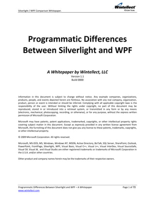 Silverlight / WPF Comparison Whitepaper.




     Programmatic Differences
    Between Silverlight and WPF

                           A Whitepaper by Wintellect, LLC
                                                     Version 1.1
                                                     Build 0000




Information in this document is subject to change without notice. Any example companies, organizations,
products, people, and events depicted herein are fictitious. No association with any real company, organization,
product, person or event is intended or should be inferred. Complying with all applicable copyright laws is the
responsibility of the user. Without limiting the rights under copyright, no part of this document may be
reproduced, stored in or introduced into a retrieval system, or transmitted in any form or by any means
(electronic, mechanical, photocopying, recording, or otherwise), or for any purpose, without the express written
permission of Microsoft Corporation.

Microsoft may have patents, patent applications, trademarked, copyrights, or other intellectual property rights
covering subject matter in this document. Except as expressly provided in any written license agreement from
Microsoft, the furnishing of this document does not give you any license to these patents, trademarks, copyrights,
or other intellectual property.

© 2009 Microsoft Corporation. All rights reserved.

Microsoft, MS-DOS, MS, Windows, Windows NT, MSDN, Active Directory, BizTalk, SQL Server, SharePoint, Outlook,
PowerPoint, FrontPage, Silverlight, WPF, Visual Basic, Visual C++, Visual J++, Visual InterDev, Visual SourceSafe,
Visual C#, Visual J#, and Visual Studio are either registered trademarks or trademarks of Microsoft Corporation in
the U.S.A. and/or other countries.

Other product and company names herein may be the trademarks of their respective owners.




Programmatic Differences Between Silverlight and WPF – A Whitepaper                                 Page 1 of 70
www.wintellect.com
 