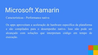 Microsoft Xamarin
Características - Performance nativa
Os apps aproveitam a aceleração de hardware específica da plataforma
e são compilados para o desempenho nativo. Isso não pode ser
alcançado com soluções que interpretam código em tempo de
execução.
 