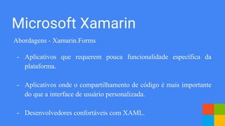 Abordagens - Xamarin.Forms
- Aplicativos que requerem pouca funcionalidade específica da
plataforma.
- Aplicativos onde o compartilhamento de código é mais importante
do que a interface de usuário personalizada.
- Desenvolvedores confortáveis ​​com XAML.
Microsoft Xamarin
 