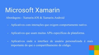 Abordagens - Xamarin.iOS & Xamarin.Android
- Aplicativos com interações que exigem comportamento nativo.
- Aplicativos que usam muitas APIs específicas de plataforma.
- Aplicativos onde a interface de usuário personalizada é mais
importante do que o compartilhamento de código.
Microsoft Xamarin
 