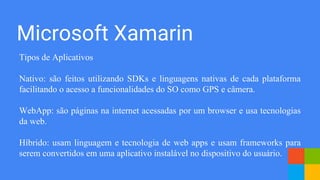 Microsoft Xamarin
Tipos de Aplicativos
Nativo: são feitos utilizando SDKs e linguagens nativas de cada plataforma
facilitando o acesso a funcionalidades do SO como GPS e câmera.
WebApp: são páginas na internet acessadas por um browser e usa tecnologias
da web.
Híbrido: usam linguagem e tecnologia de web apps e usam frameworks para
serem convertidos em uma aplicativo instalável no dispositivo do usuário.
 
