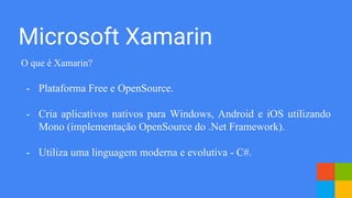 Microsoft Xamarin
O que é Xamarin?
- Plataforma Free e OpenSource.
- Cria aplicativos nativos para Windows, Android e iOS utilizando
Mono (implementação OpenSource do .Net Framework).
- Utiliza uma linguagem moderna e evolutiva - C#.
 