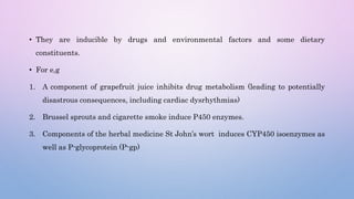 • They are inducible by drugs and environmental factors and some dietary
constituents.
• For e,g
1. A component of grapefruit juice inhibits drug metabolism (leading to potentially
disastrous consequences, including cardiac dysrhythmias)
2. Brussel sprouts and cigarette smoke induce P450 enzymes.
3. Components of the herbal medicine St John’s wort induces CYP450 isoenzymes as
well as P-glycoprotein (P-gp)
 