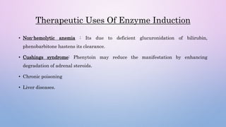 Therapeutic Uses Of Enzyme Induction
• Non-hemolytic anemia : Its due to deficient glucuronidation of bilirubin,
phenobarbitone hastens its clearance.
• Cushings syndrome: Phenytoin may reduce the manifestation by enhancing
degradation of adrenal steroids.
• Chronic poisoning
• Liver diseases.
 