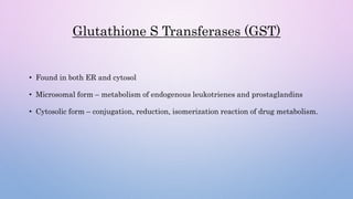 Glutathione S Transferases (GST)
• Found in both ER and cytosol
• Microsomal form – metabolism of endogenous leukotrienes and prostaglandins
• Cytosolic form – conjugation, reduction, isomerization reaction of drug metabolism.
 