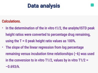Data analysis
•
•
Calculations.
In the determination of the in vitro t1/2, the analyte/ISTD peak
height ratios were converted to percentage drug remaining,
using the T = 0 peak height ratio values as 100%.
The slope of the linear regression from log percentage
remaining versus incubation time relationships (−k) was used
in the conversion to in vitro T1/2, values by in vitro T1/2 =
−0.693/k.
 