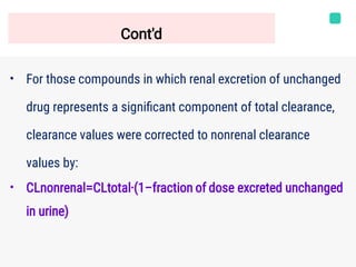 Cont'd
•
•
For those compounds in which renal excretion of unchanged
drug represents a signiﬁcant component of total clearance,
clearance values were corrected to nonrenal clearance
values by:
CLnonrenal=CLtotal⋅(1−fraction of dose excreted unchanged
in urine)
 
